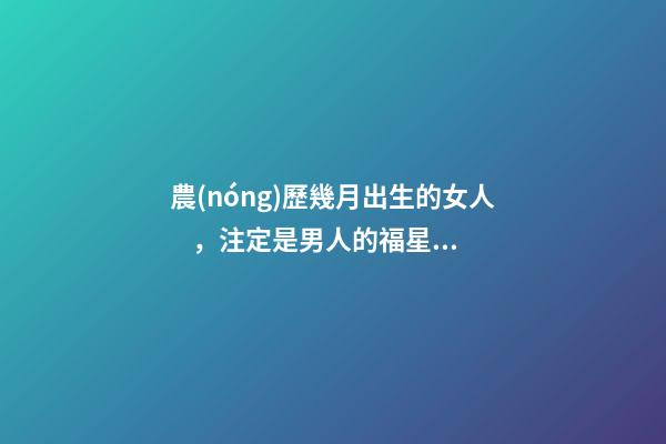 農(nóng)歷幾月出生的女人，注定是男人的福星，你娶到了嗎？